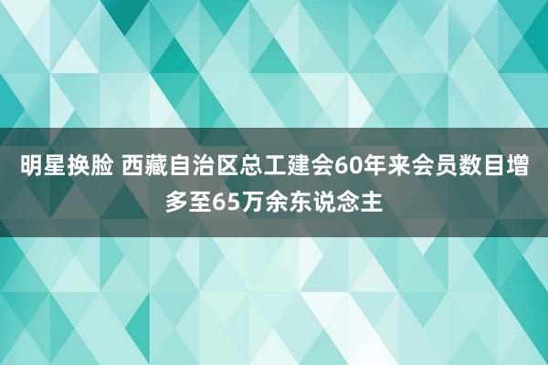 明星换脸 西藏自治区总工建会60年来会员数目增多至65万余东说念主