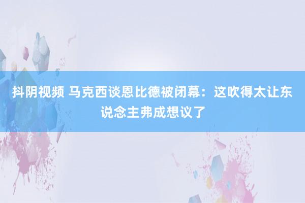 抖阴视频 马克西谈恩比德被闭幕：这吹得太让东说念主弗成想议了