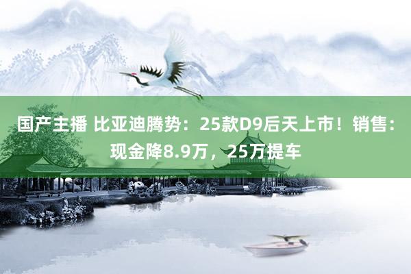 国产主播 比亚迪腾势：25款D9后天上市！销售：现金降8.9