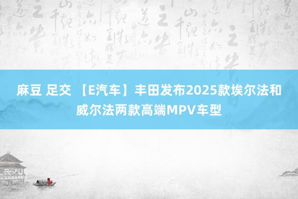 麻豆 足交 【E汽车】丰田发布2025款埃尔法和威尔法两款高