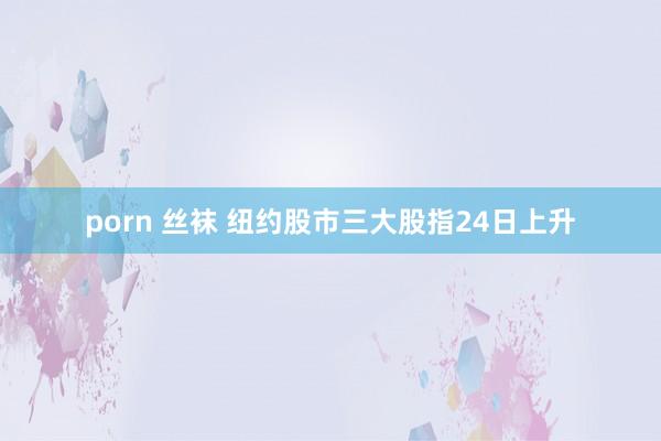 porn 丝袜 纽约股市三大股指24日上升