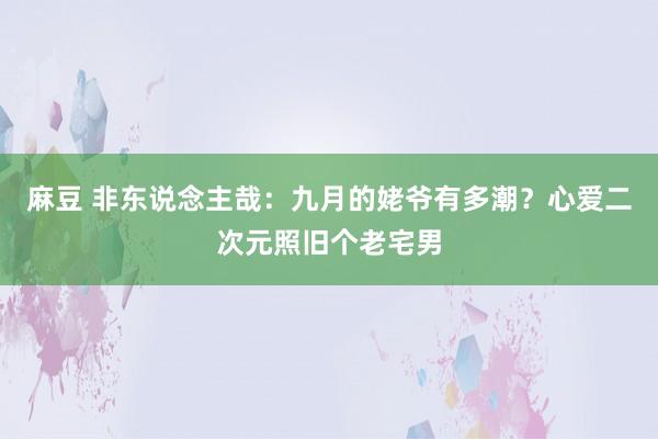 麻豆 非东说念主哉：九月的姥爷有多潮？心爱二次元照旧个老宅男