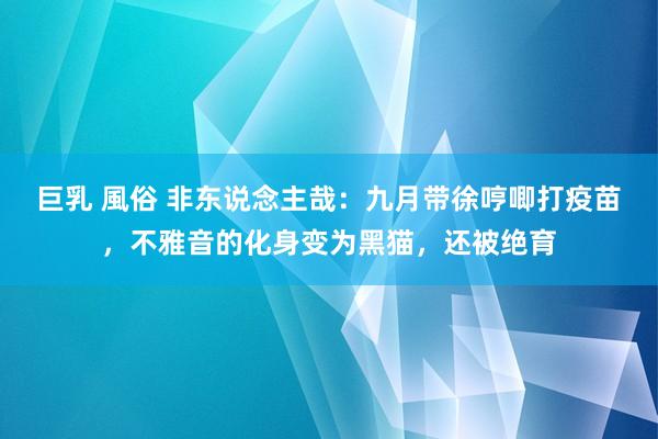 巨乳 風俗 非东说念主哉：九月带徐哼唧打疫苗，不雅音的化身变