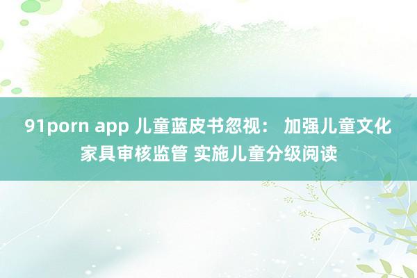 91porn app 儿童蓝皮书忽视： 加强儿童文化家具审核