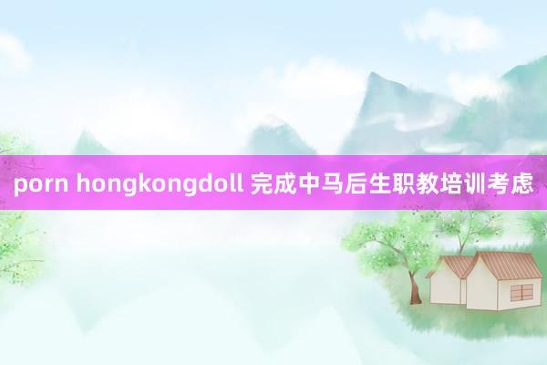 porn hongkongdoll 完成中马后生职教培训考虑