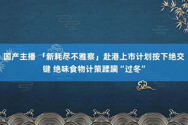 国产主播 「新耗尽不雅察」赴港上市计划按下绝交键 绝味食物计