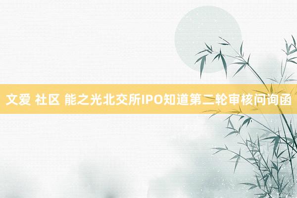 文爱 社区 能之光北交所IPO知道第二轮审核问询函