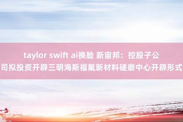 taylor swift ai换脸 新宙邦：控股子公司拟投资