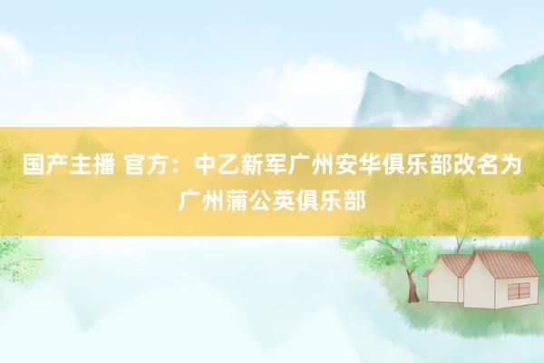 国产主播 官方：中乙新军广州安华俱乐部改名为广州蒲公英俱乐部