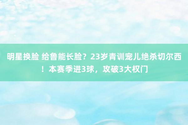 明星换脸 给鲁能长脸？23岁青训宠儿绝杀切尔西！本赛季进3球