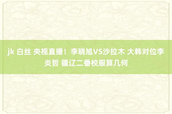 jk 白丝 央视直播！李晓旭VS沙拉木 大韩对位李炎哲 疆辽