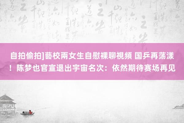 自拍偷拍]藝校兩女生自慰裸聊視頻 国乒再荡漾！陈梦也官宣退出