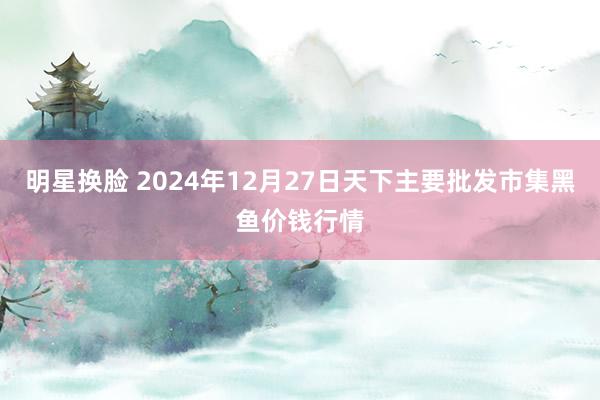 明星换脸 2024年12月27日天下主要批发市集黑鱼价钱行情