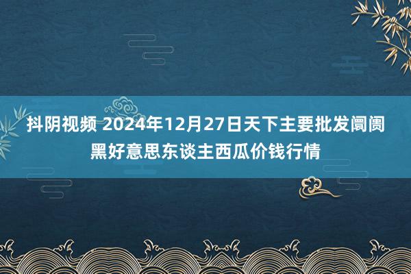 抖阴视频 2024年12月27日天下主要批发阛阓黑好意思东谈