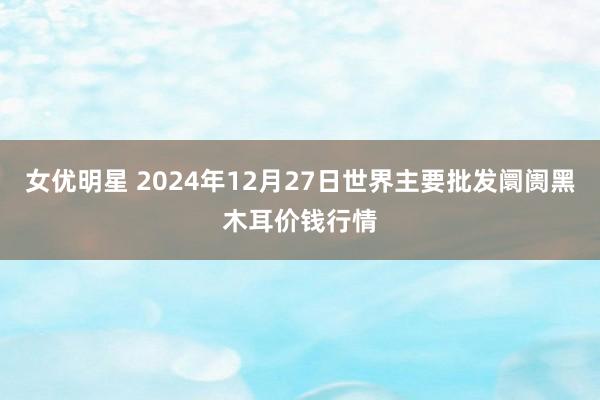 女优明星 2024年12月27日世界主要批发阛阓黑木耳价钱行