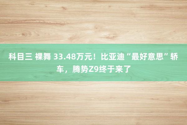 科目三 裸舞 33.48万元！比亚迪“最好意思”轿车，腾势Z