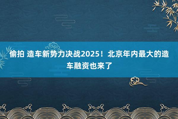 偷拍 造车新势力决战2025！北京年内最大的造车融资也来了