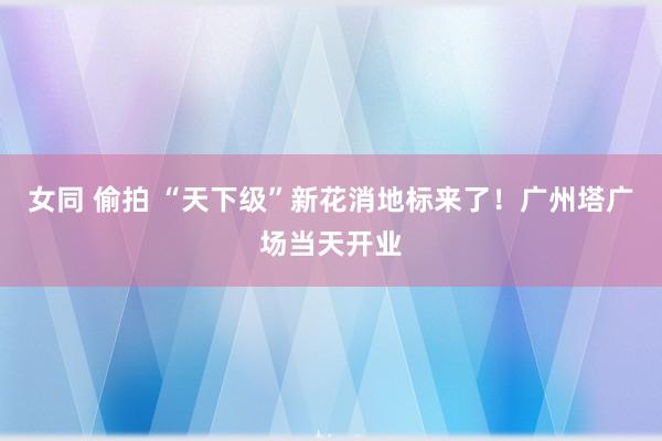 女同 偷拍 “天下级”新花消地标来了！广州塔广场当天开业