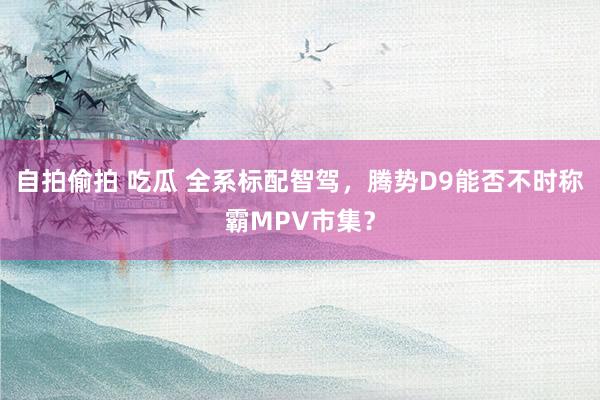 自拍偷拍 吃瓜 全系标配智驾，腾势D9能否不时称霸MPV市集