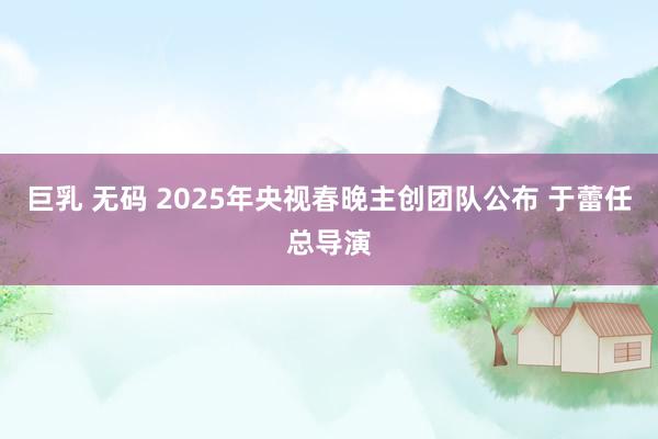 巨乳 无码 2025年央视春晚主创团队公布 于蕾任总导演