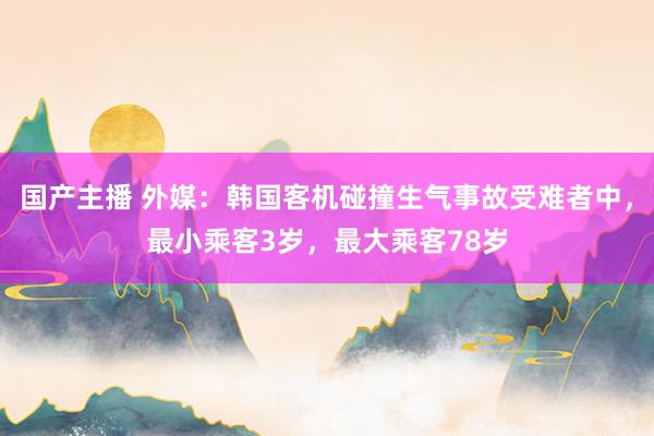 国产主播 外媒：韩国客机碰撞生气事故受难者中，最小乘客3岁，