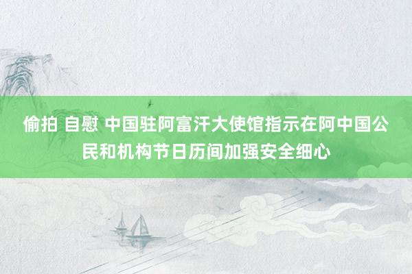 偷拍 自慰 中国驻阿富汗大使馆指示在阿中国公民和机构节日历间加强安全细心