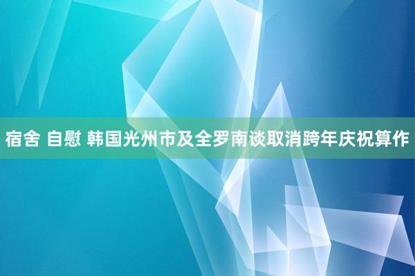 宿舍 自慰 韩国光州市及全罗南谈取消跨年庆祝算作