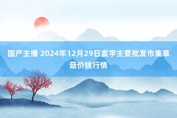 国产主播 2024年12月29日寰宇主要批发市集草菇价钱行情