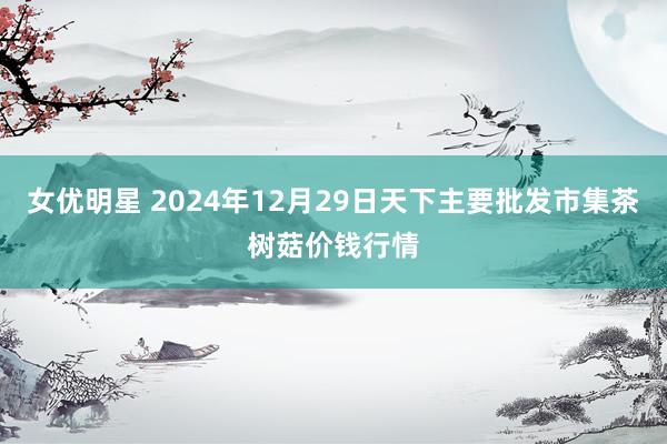 女优明星 2024年12月29日天下主要批发市集茶树菇价钱行情