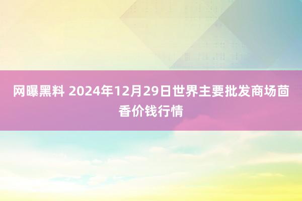 网曝黑料 2024年12月29日世界主要批发商场茴香价钱行情