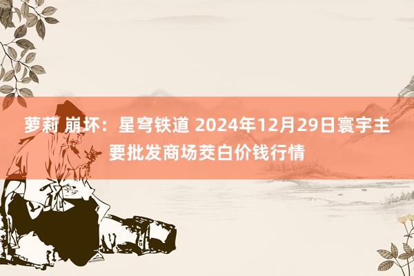 萝莉 崩坏：星穹铁道 2024年12月29日寰宇主要批发商场茭白价钱行情