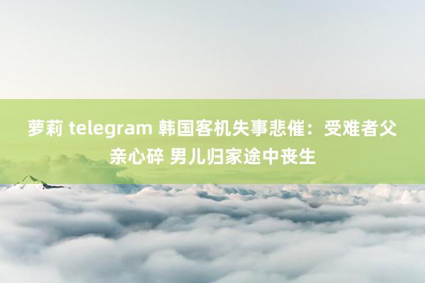 萝莉 telegram 韩国客机失事悲催：受难者父亲心碎 男儿归家途中丧生