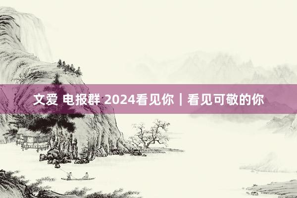 文爱 电报群 2024看见你｜看见可敬的你