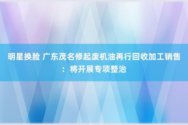 明星换脸 广东茂名修起废机油再行回收加工销售：将开展专项整治