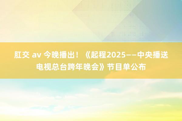 肛交 av 今晚播出！《起程2025——中央播送电视总台跨年