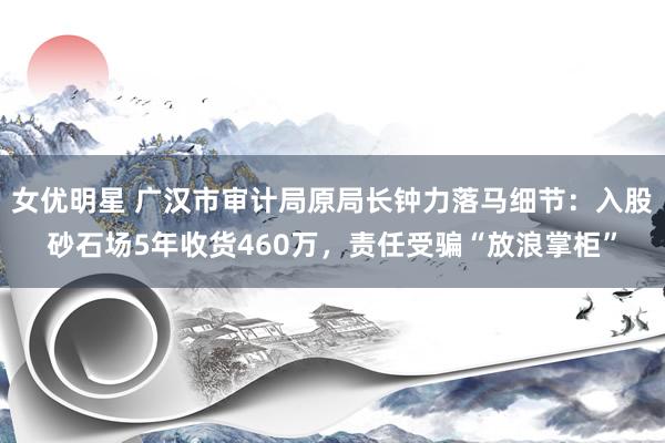 女优明星 广汉市审计局原局长钟力落马细节：入股砂石场5年收货