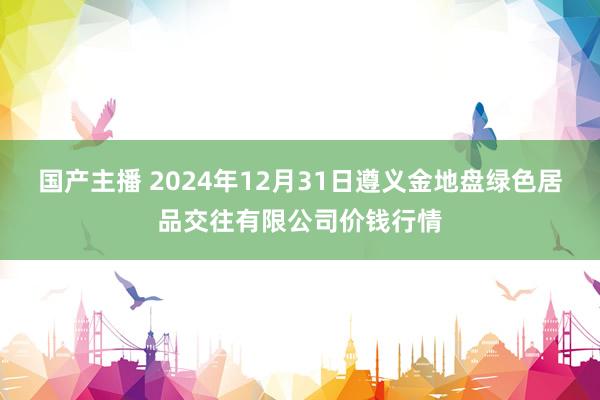 国产主播 2024年12月31日遵义金地盘绿色居品交往有限公