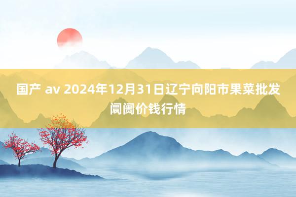 国产 av 2024年12月31日辽宁向阳市果菜批发阛阓价钱