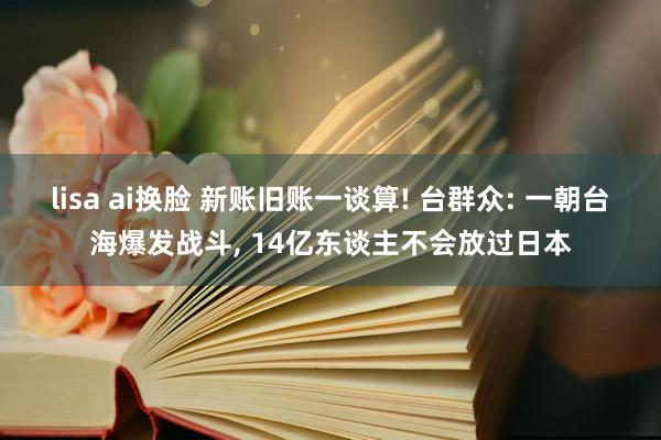 lisa ai换脸 新账旧账一谈算! 台群众: 一朝台海爆发战斗， 14亿东谈主不会放过日本