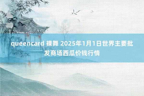 queencard 裸舞 2025年1月1日世界主要批发商场西瓜价钱行情