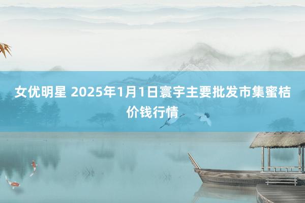 女优明星 2025年1月1日寰宇主要批发市集蜜桔价钱行情