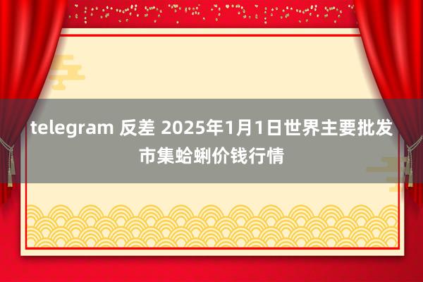 telegram 反差 2025年1月1日世界主要批发市集蛤蜊价钱行情