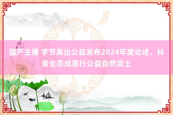 国产主播 字节高出公益发布2024年度论述，抖音生态成履行公益自然泥土