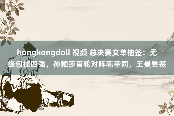 hongkongdoll 视频 总决赛女单抽签：无缘包揽四强，孙颖莎首轮对阵陈幸同，王曼昱签