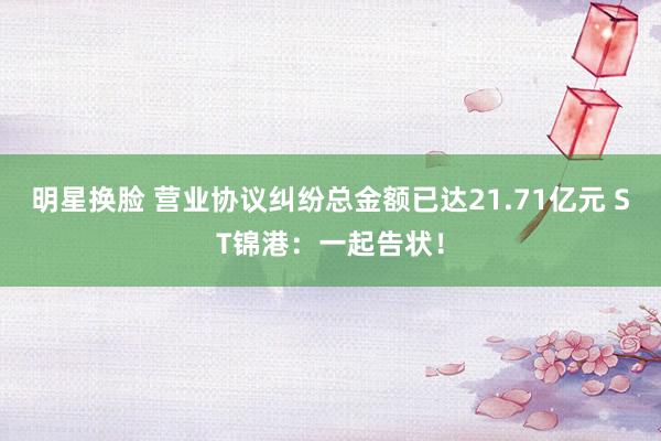 明星换脸 营业协议纠纷总金额已达21.71亿元 ST锦港：一起告状！