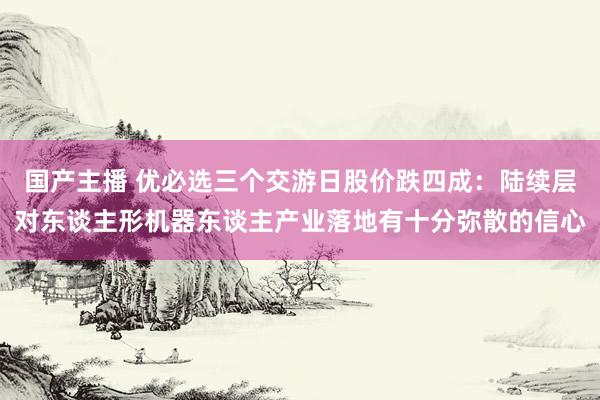 国产主播 优必选三个交游日股价跌四成：陆续层对东谈主形机器东谈主产业落地有十分弥散的信心