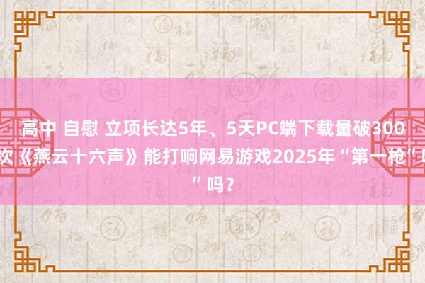 高中 自慰 立项长达5年、5天PC端下载量破300万次《燕云十六声》能打响网易游戏2025年“第一枪”吗？