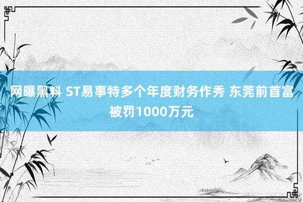 网曝黑料 ST易事特多个年度财务作秀 东莞前首富被罚1000万元