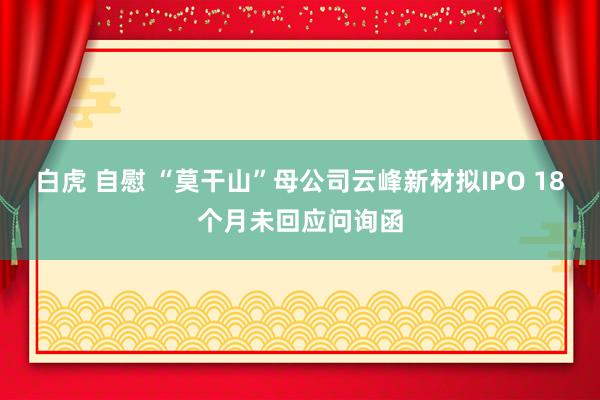 白虎 自慰 “莫干山”母公司云峰新材拟IPO 18个月未回应