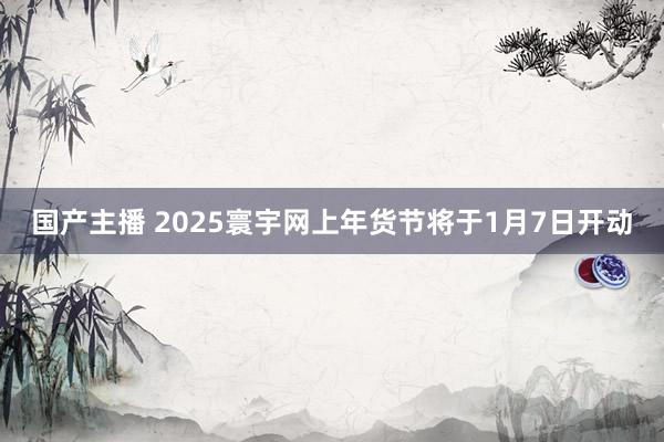 国产主播 2025寰宇网上年货节将于1月7日开动